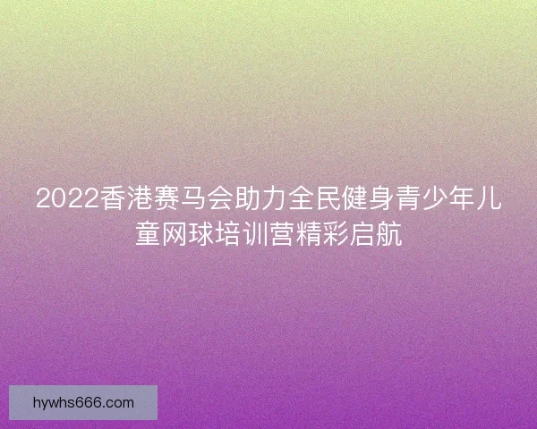 2022香港赛马会助力全民健身青少年儿童网球培训营精彩启航