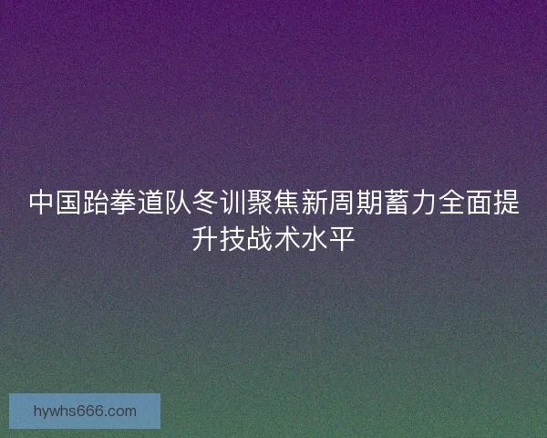 中国跆拳道队冬训聚焦新周期蓄力全面提升技战术水平
