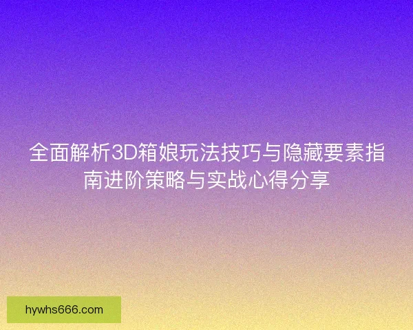 全面解析3D箱娘玩法技巧与隐藏要素指南进阶策略与实战心得分享