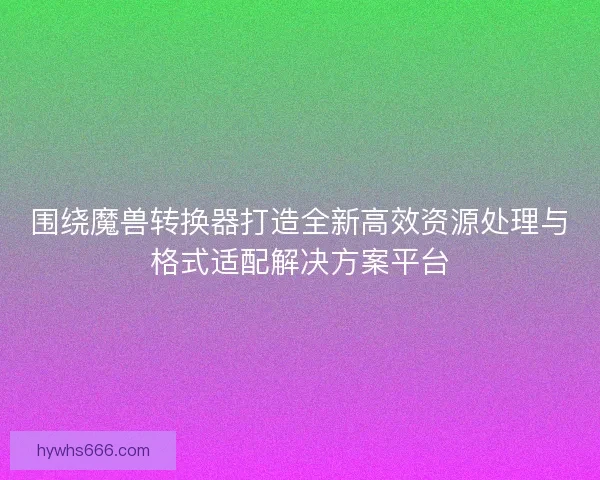 围绕魔兽转换器打造全新高效资源处理与格式适配解决方案平台