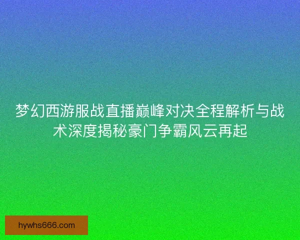 梦幻西游服战直播巅峰对决全程解析与战术深度揭秘豪门争霸风云再起
