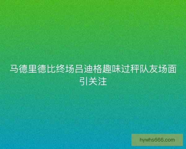 马德里德比终场吕迪格趣味过秤队友场面引关注